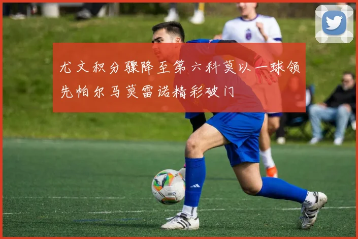 尤文积分骤降至第六科莫以一球领先帕尔马莫雷诺精彩破门