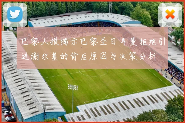 巴黎人报揭示巴黎圣日耳曼拒绝引进谢尔基的背后原因与决策分析