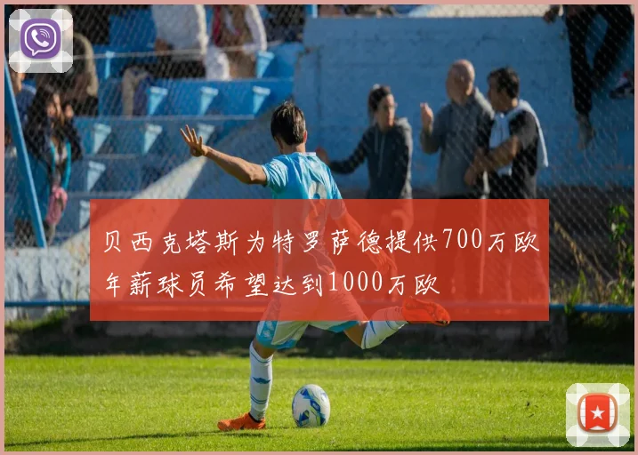 贝西克塔斯为特罗萨德提供700万欧年薪球员希望达到1000万欧