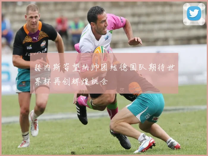 赫内斯寄望纳帅团结德国队期待世界杯再创辉煌机会