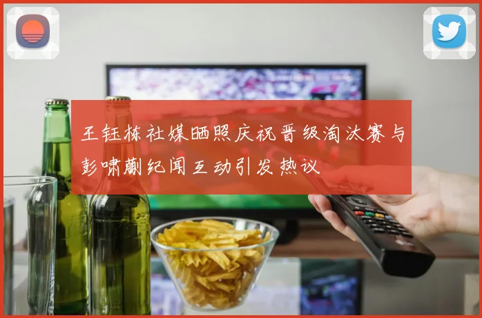 王钰栋社媒晒照庆祝晋级淘汰赛与彭啸蒯纪闻互动引发热议