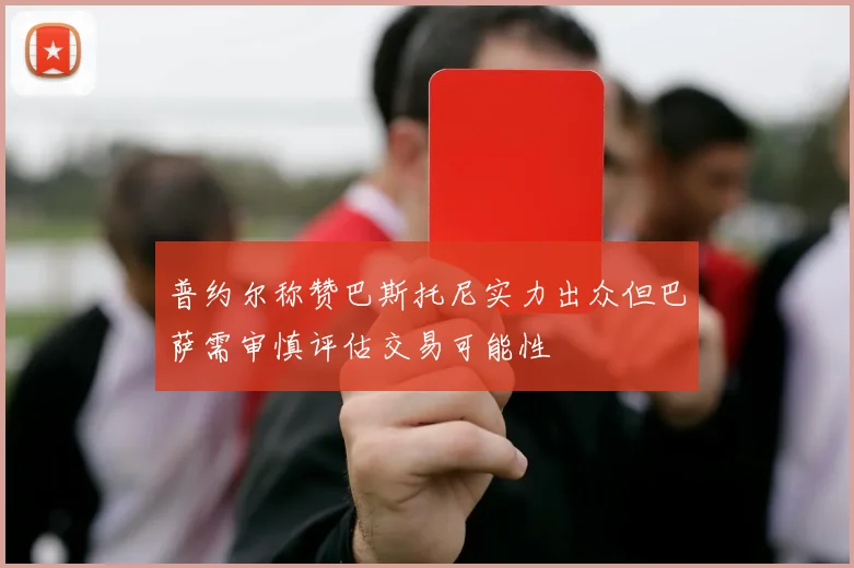普约尔称赞巴斯托尼实力出众但巴萨需审慎评估交易可能性