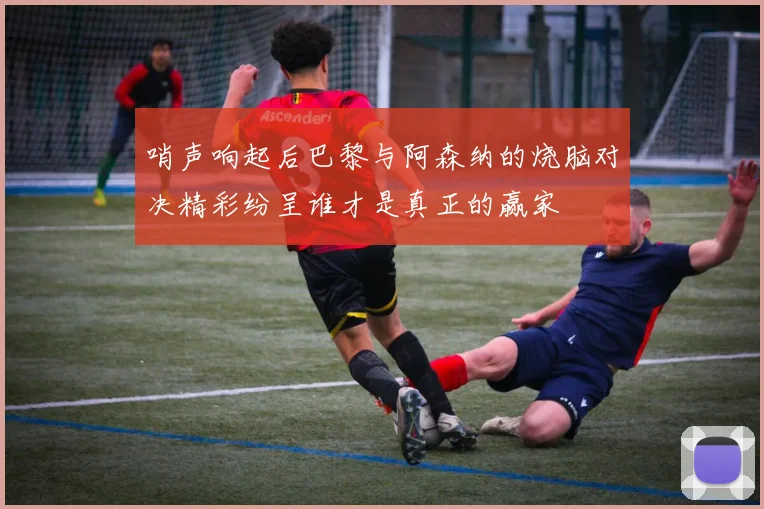 哨声响起后巴黎与阿森纳的烧脑对决精彩纷呈谁才是真正的赢家