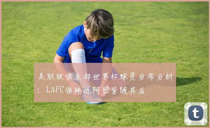 美职联俱乐部世界杯球员分布分析：LAFC领跑迈阿密紧随其后