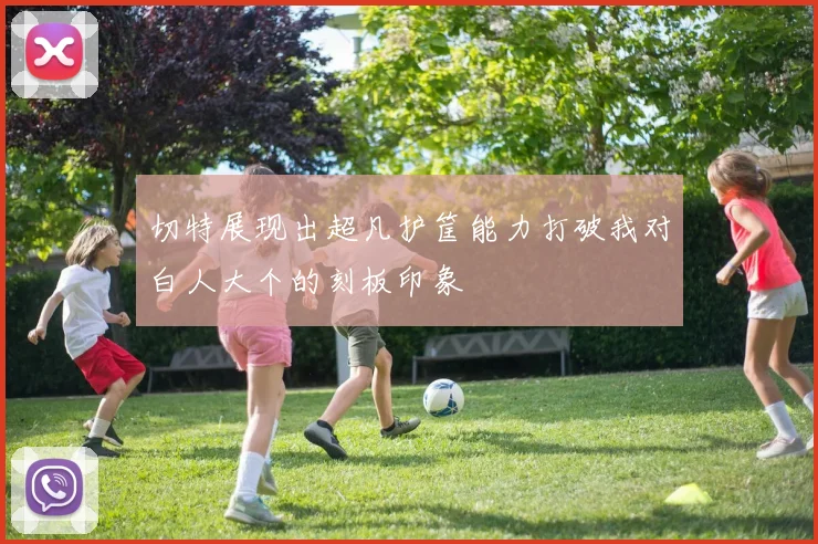 切特展现出超凡护筐能力打破我对白人大个的刻板印象