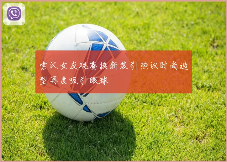 索汉女友观赛换新装引热议时尚造型再度吸引眼球