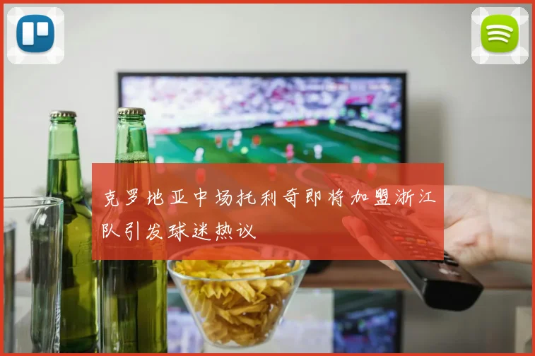 克罗地亚中场托利奇即将加盟浙江队引发球迷热议