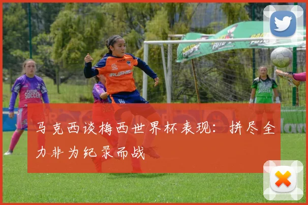 马克西谈梅西世界杯表现：拼尽全力非为纪录而战