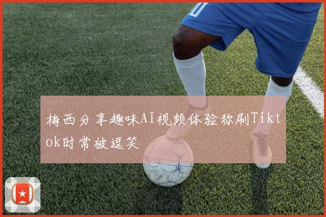 梅西分享趣味AI视频体验称刷Tiktok时常被逗笑