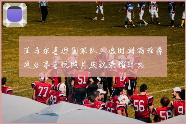 亚马尔喜迎国家队入选时刻满面春风分享喜悦照片庆祝荣耀时刻