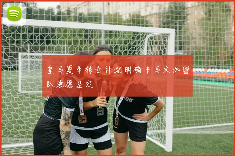 皇马夏季转会计划明确卡马文加留队意愿坚定