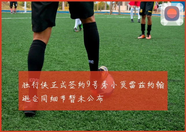 独行侠正式签约9号秀小莫雷兹约翰逊合同细节暂未公布