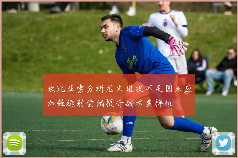 坎比亚索分析尤文进攻不足国米应加强远射尝试提升战术多样性