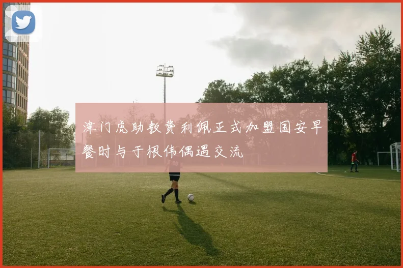 津门虎助教费利佩正式加盟国安早餐时与于根伟偶遇交流