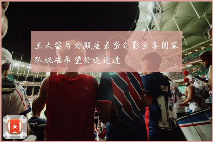 王大雷与刘殿座亲密合影分享国家队祝福希望好运连连