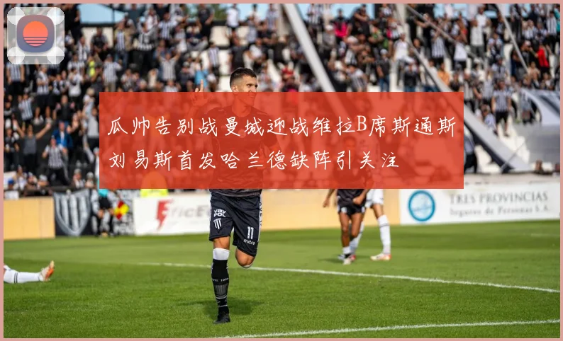 瓜帅告别战曼城迎战维拉B席斯通斯刘易斯首发哈兰德缺阵引关注