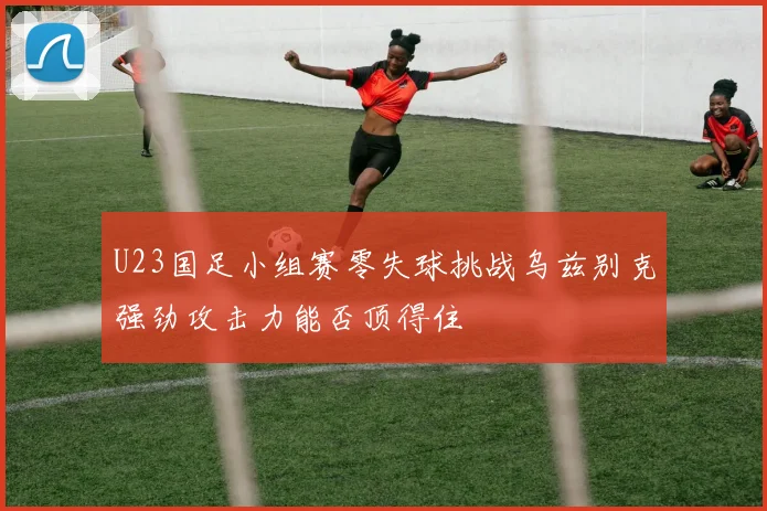 U23国足小组赛零失球挑战乌兹别克强劲攻击力能否顶得住