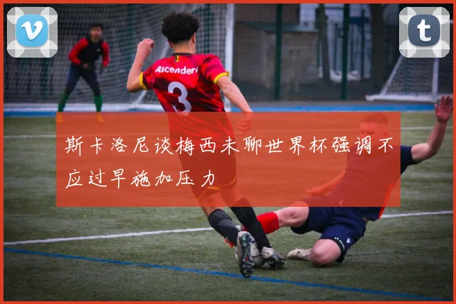 斯卡洛尼谈梅西未聊世界杯强调不应过早施加压力