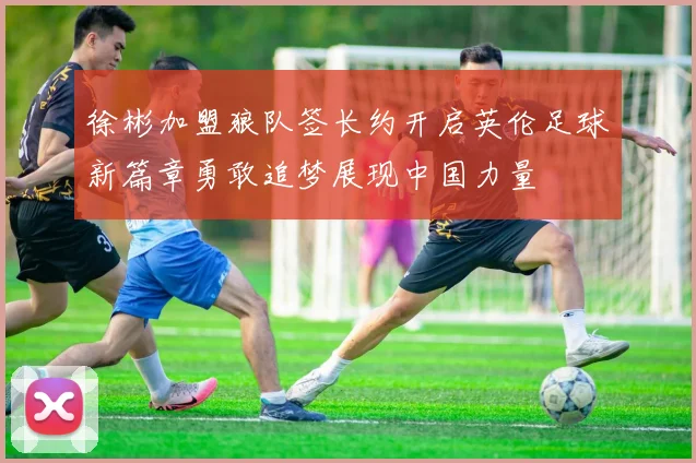 徐彬加盟狼队签长约开启英伦足球新篇章勇敢追梦展现中国力量