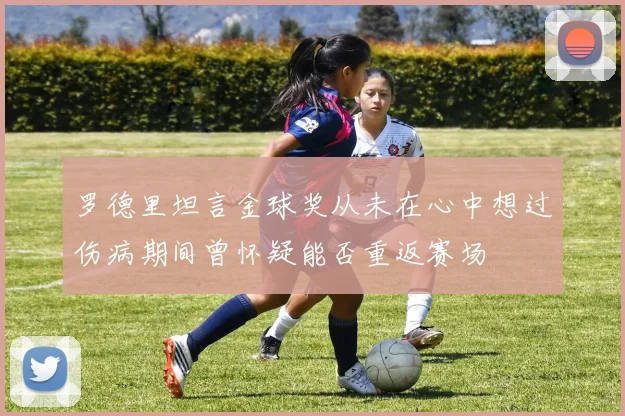 罗德里坦言金球奖从未在心中想过伤病期间曾怀疑能否重返赛场