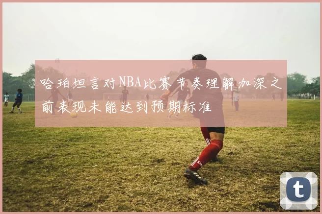 哈珀坦言对NBA比赛节奏理解加深之前表现未能达到预期标准