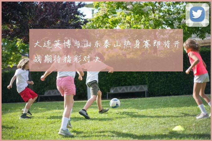 大连英博与山东泰山热身赛即将开战期待精彩对决
