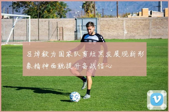 吕焯毅为国家队剪短黑发展现新形象精神面貌提升备战信心