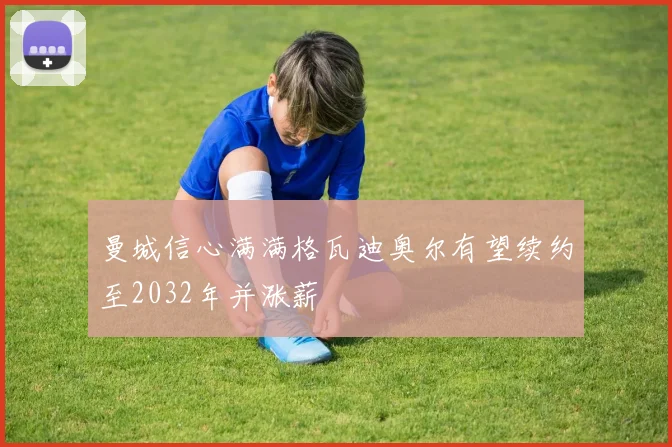曼城信心满满格瓦迪奥尔有望续约至2032年并涨薪