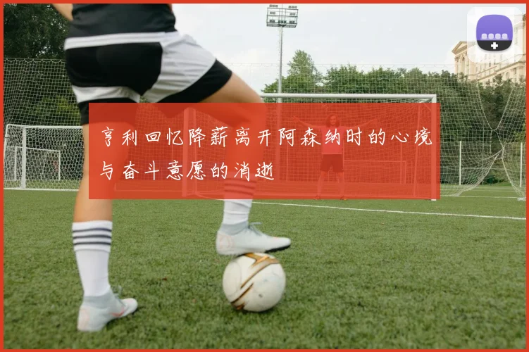 亨利回忆降薪离开阿森纳时的心境与奋斗意愿的消逝